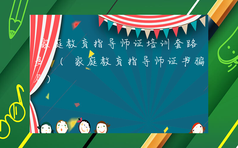 家庭教育指导师证培训套路多 (家庭教育指导师证书骗局)